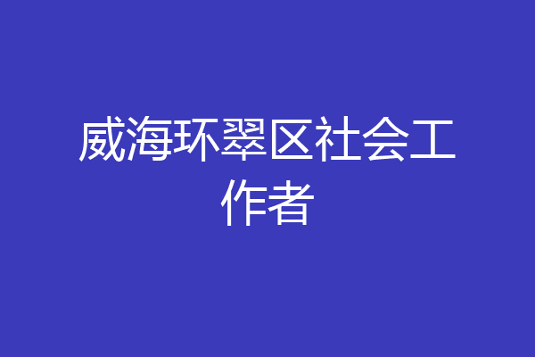 威海环翠区社会工作者