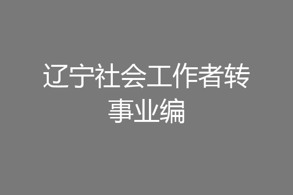 辽宁社会工作者转事业编