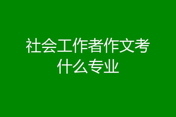 社会工作者作文考什么专业