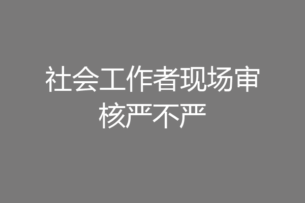 社会工作者现场审核严不严