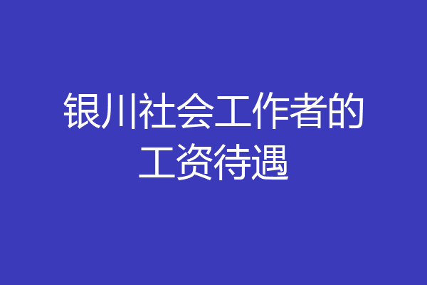 银川社会工作者的工资待遇