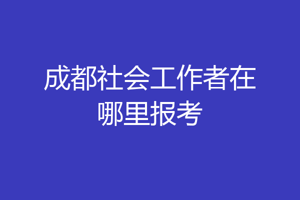 成都社会工作者在哪里报考