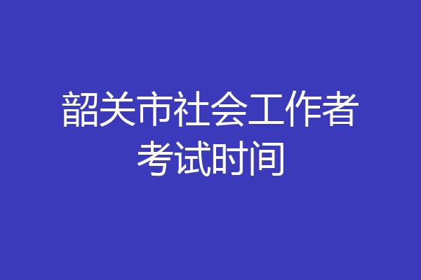 韶关市社会工作者考试时间