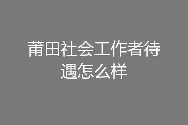 莆田社会工作者待遇怎么样