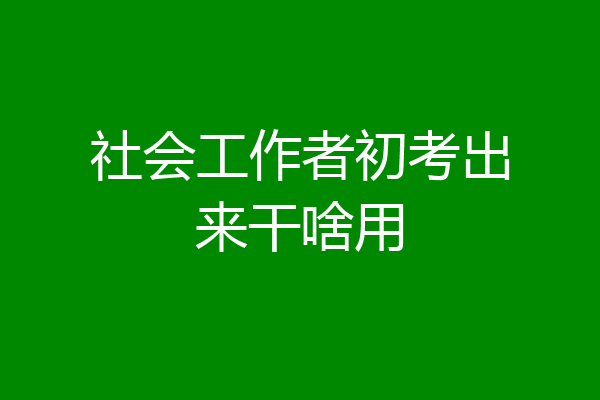 社会工作者初考出来干啥用