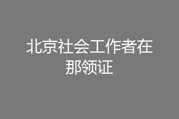 北京社会工作者在那领证