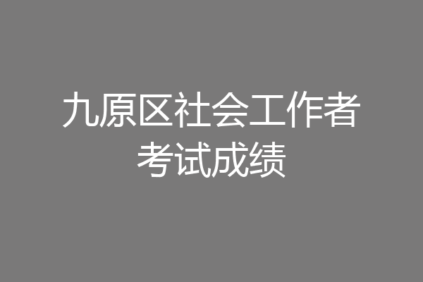 九原区社会工作者考试成绩