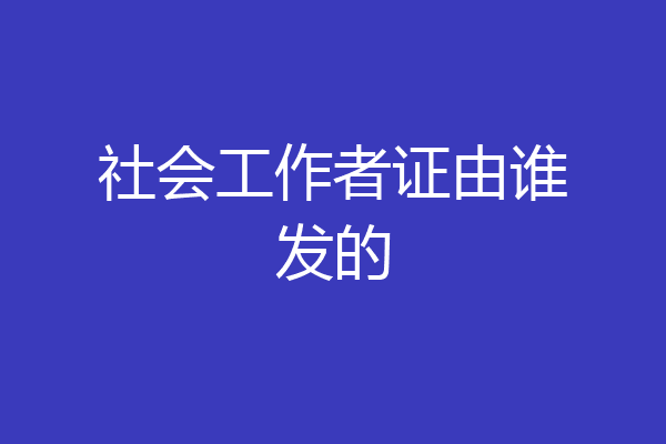 社会工作者证由谁发的