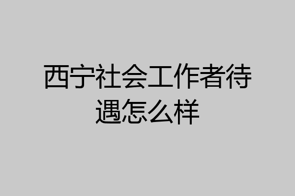 西宁社会工作者待遇怎么样