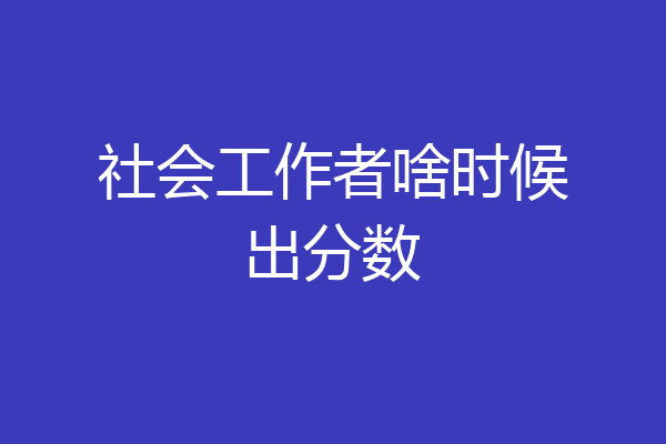 社会工作者啥时候出分数