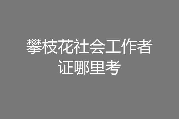 攀枝花社会工作者证哪里考