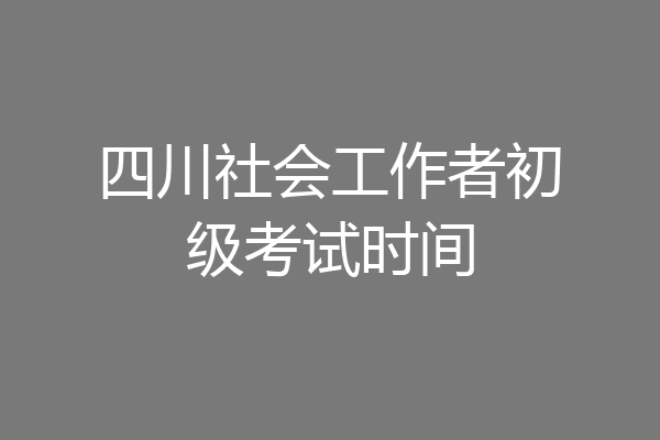 四川社会工作者初级考试时间