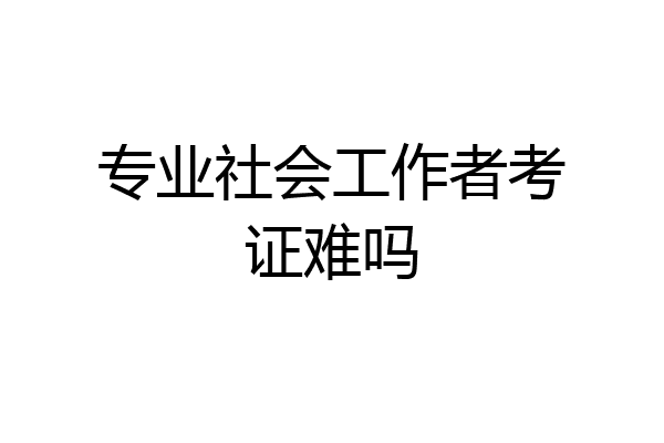 专业社会工作者考证难吗