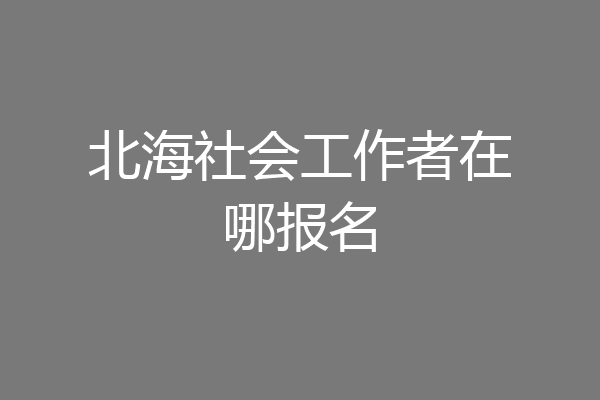 北海社会工作者在哪报名