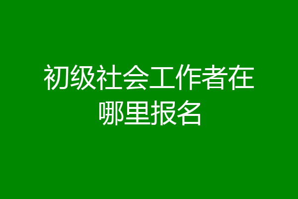 初级社会工作者在哪里报名