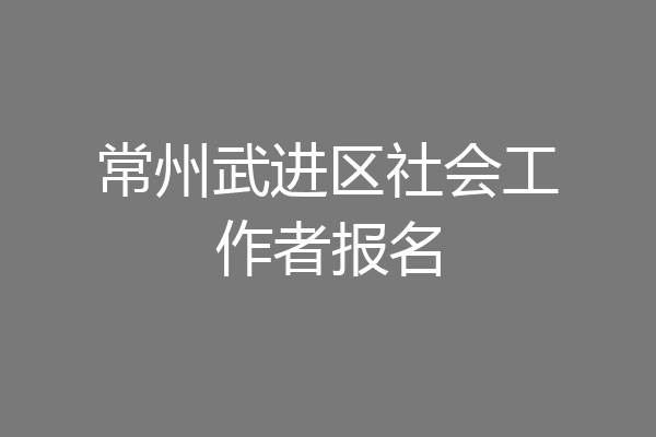 常州武进区社会工作者报名