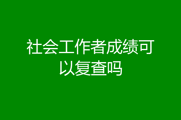 社会工作者成绩可以复查吗