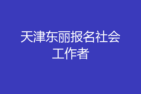 天津东丽报名社会工作者