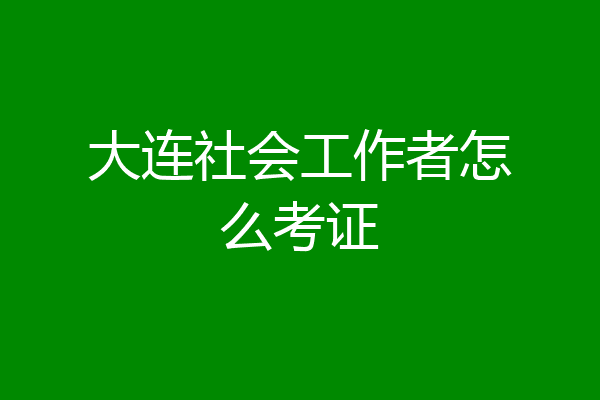 大连社会工作者怎么考证