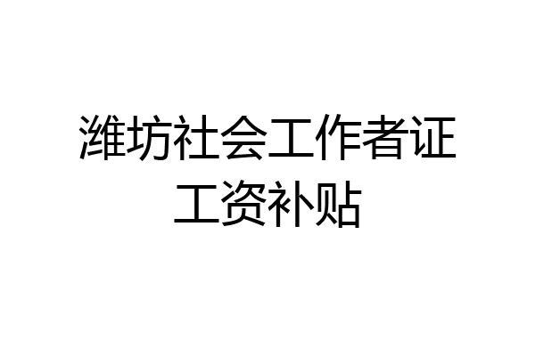 潍坊社会工作者证工资补贴