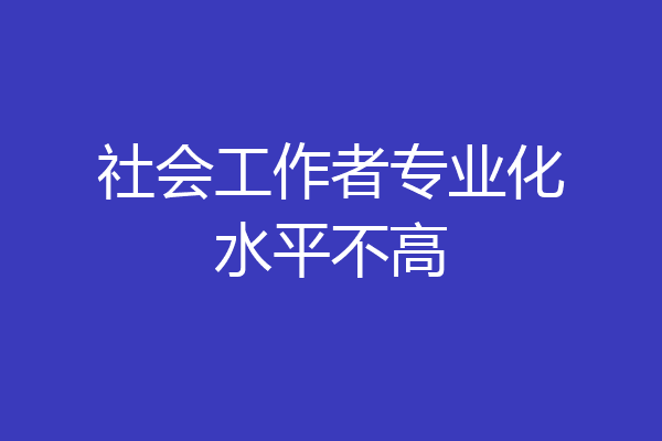 社会工作者专业化水平不高