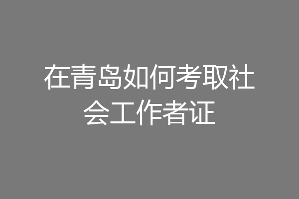 在青岛如何考取社会工作者证