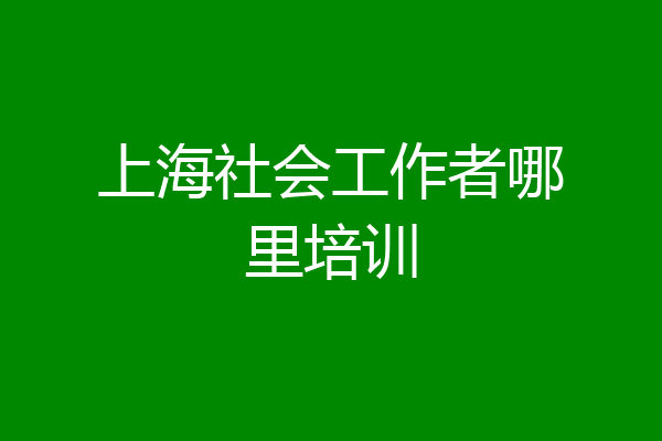 上海社会工作者哪里培训