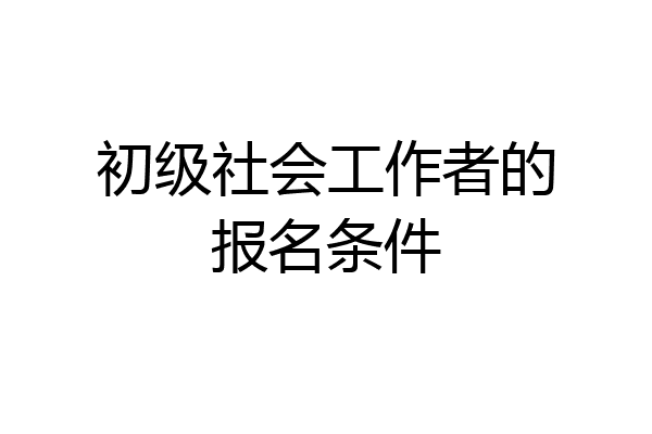 初级社会工作者的报名条件