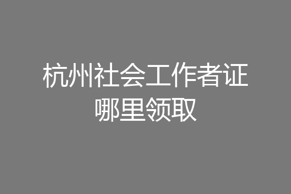 杭州社会工作者证哪里领取