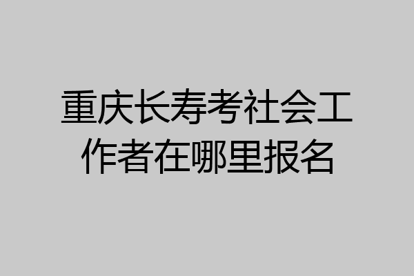 重庆长寿考社会工作者在哪里报名