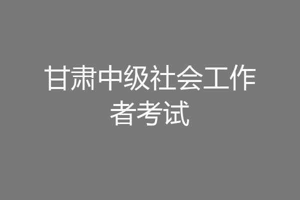甘肃中级社会工作者考试