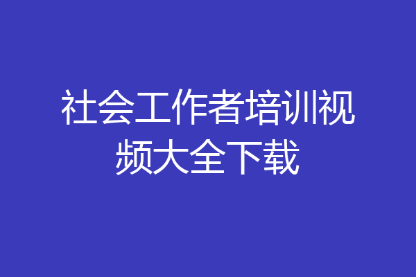 社会工作者培训视频大全下载