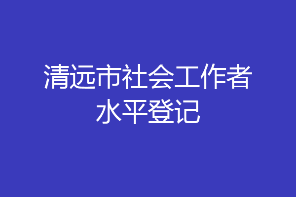 清远市社会工作者水平登记