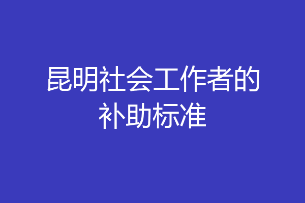 昆明社会工作者的补助标准