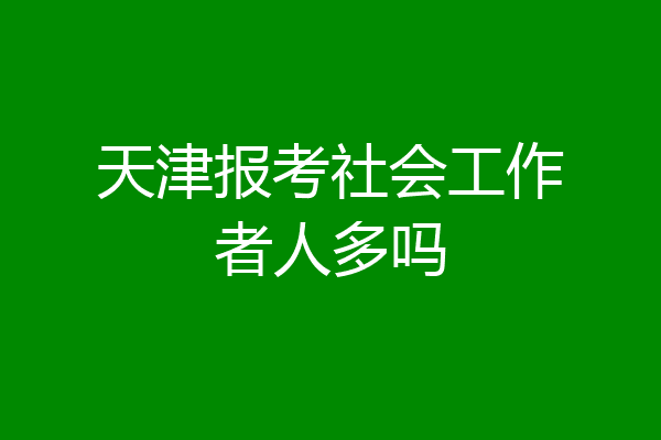 天津报考社会工作者人多吗