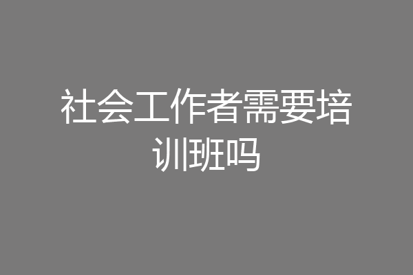 社会工作者需要培训班吗