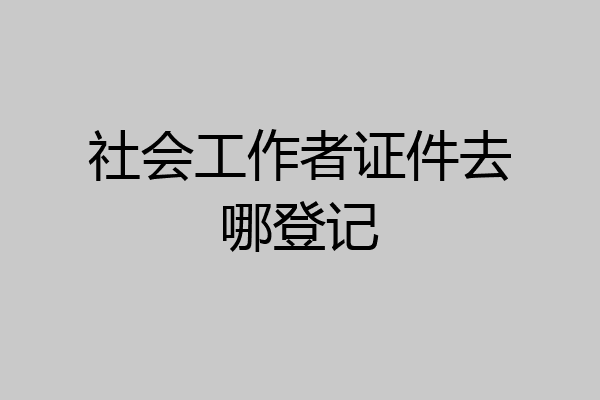 社会工作者证件去哪登记