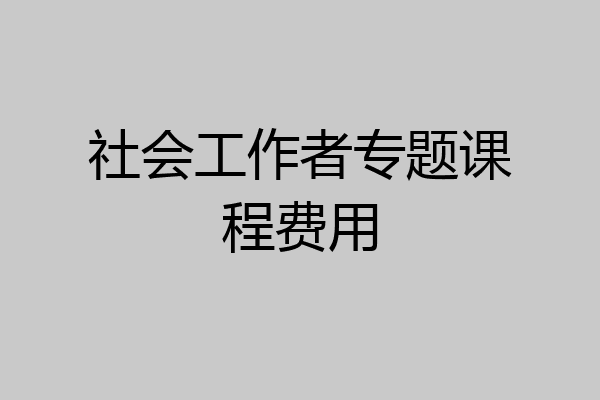 社会工作者专题课程费用