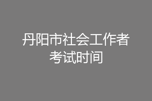 丹阳市社会工作者考试时间