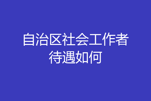 自治区社会工作者待遇如何