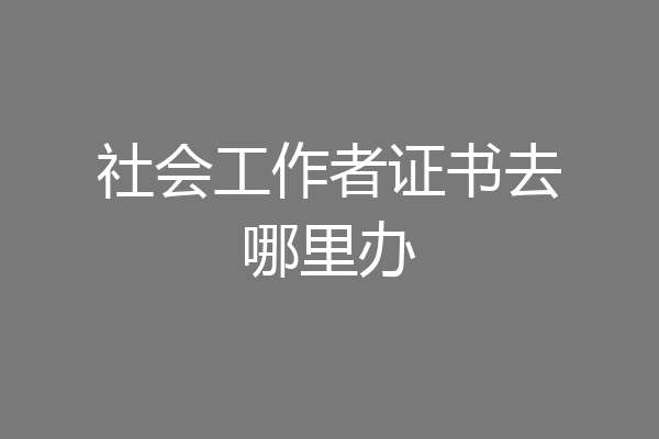 社会工作者证书去哪里办