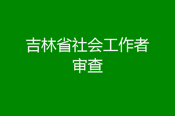 吉林省社会工作者审查