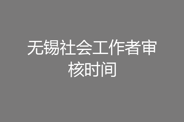 无锡社会工作者审核时间