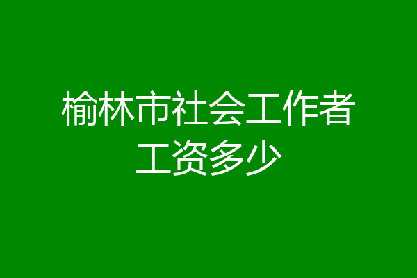 榆林市社会工作者工资多少