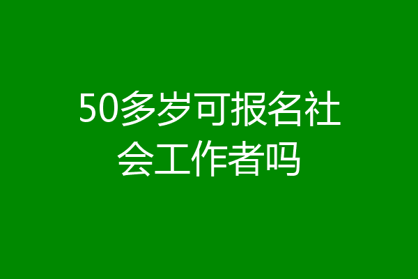 50多岁可报名社会工作者吗