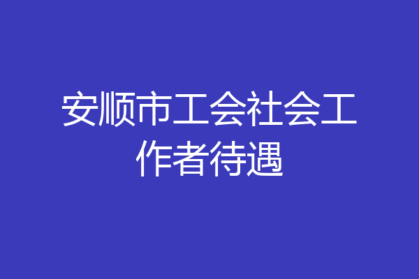 安顺市工会社会工作者待遇