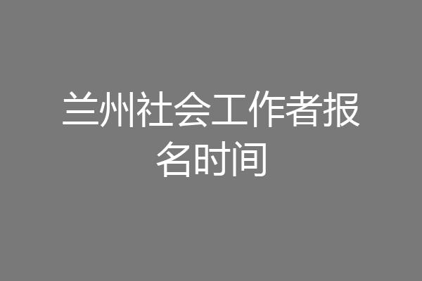 兰州社会工作者报名时间