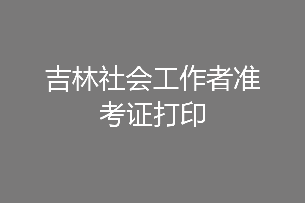 吉林社会工作者准考证打印