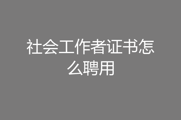 社会工作者证书怎么聘用