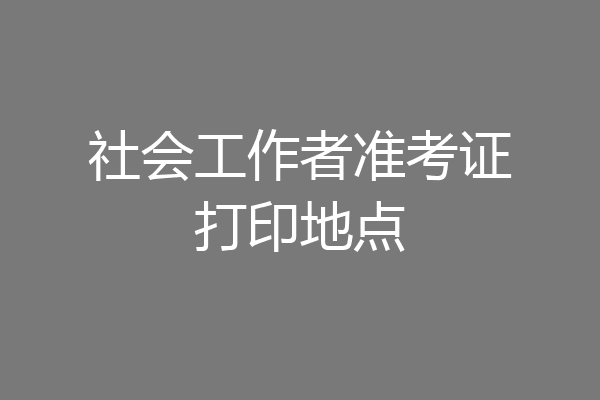 社会工作者准考证打印地点